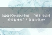 跨越时空的网络宝藏，“萝卜视频越看越有劲儿”引领视觉革命！