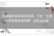 无限量的高清视频资源，只在“无限高清视频免费观看”这款app里！