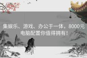 集娱乐、游戏、办公于一体，8000元电脑配置你值得拥有！