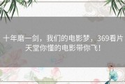 十年磨一剑，我们的电影梦，369看片天堂你懂的电影带你飞！