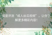 深度评测“成人丝瓜视频”，让你了解更多精彩内容！