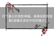 时下最火的观影神器，美美哒影院观看6准确无误击中你的痛点！