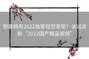 想要拥有2022独家视觉享受？试试这款“2022国产精品视频”