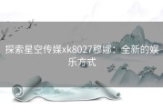 探索星空传媒xk8027穆娜：全新的娱乐方式