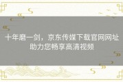 十年磨一剑，京东传媒下载官网网址助力您畅享高清视频