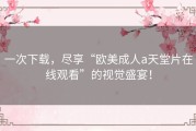 一次下载，尽享“欧美成人a天堂片在线观看”的视觉盛宴！