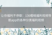 让你福利不停歇：136樱桃福利视频导航app的各种分类福利视频