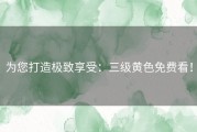 为您打造极致享受：三级黄色免费看！