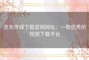 京东传媒下载官网网址：一款优秀的视频下载平台
