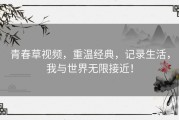 青春草视频，重温经典，记录生活，我与世界无限接近！