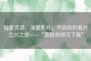 独家资源、海量影片，开启你的看片立兴之旅——“荔枝视频污下载”
