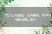 “成人丝瓜视频”火热来袭，带你领略高清美女荟萃！