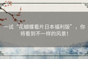 一试“花蝴蝶看片日本福利版”，你将看到不一样的风景！