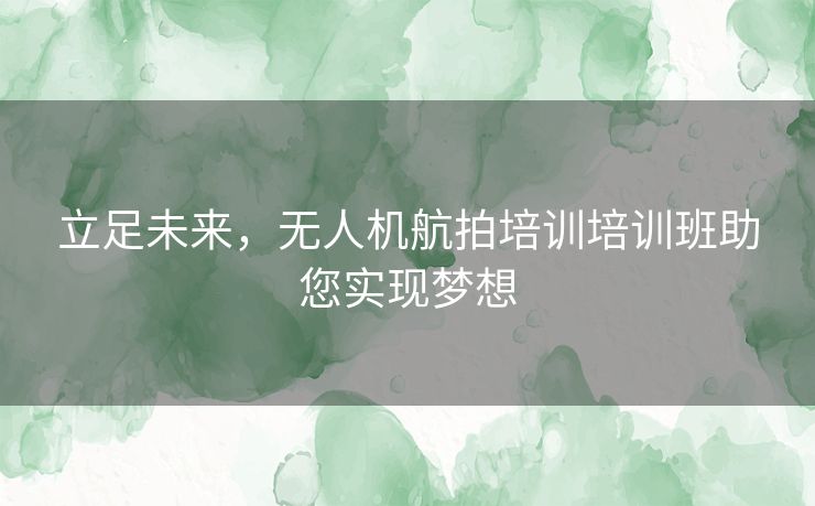 立足未来，无人机航拍培训培训班助您实现梦想