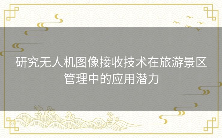 研究无人机图像接收技术在旅游景区管理中的应用潜力