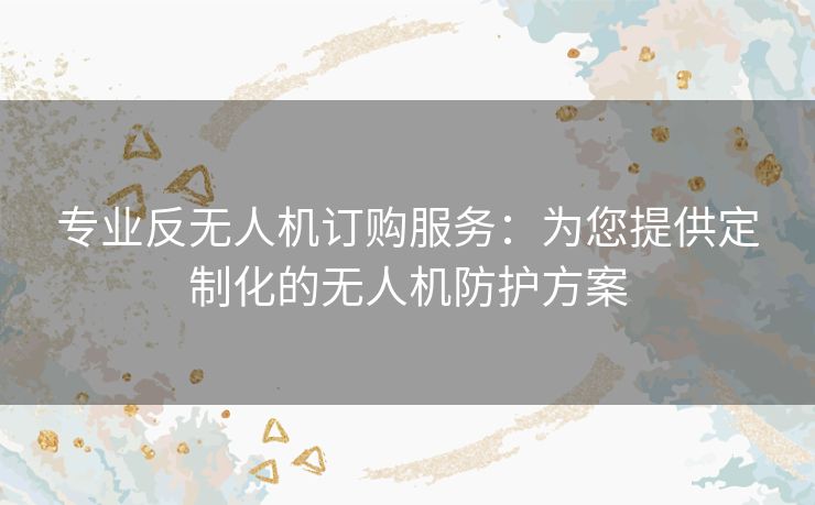 专业反无人机订购服务:为您提供定制化的无人机防护方案 专业反无人机订购服务:为您提供定制化的无人机防护方案