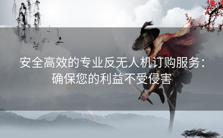 安全高效的专业反无人机订购服务:确保您的利益不受侵害 安全高效的专业反无人机订购服务:确保您的利益不受侵害