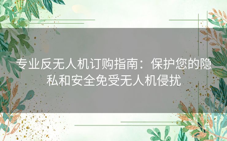 专业反无人机订购指南:保护您的隐私和安全免受无人机侵扰 专业反无人机订购指南:保护您的隐私和安全免受无人机侵扰