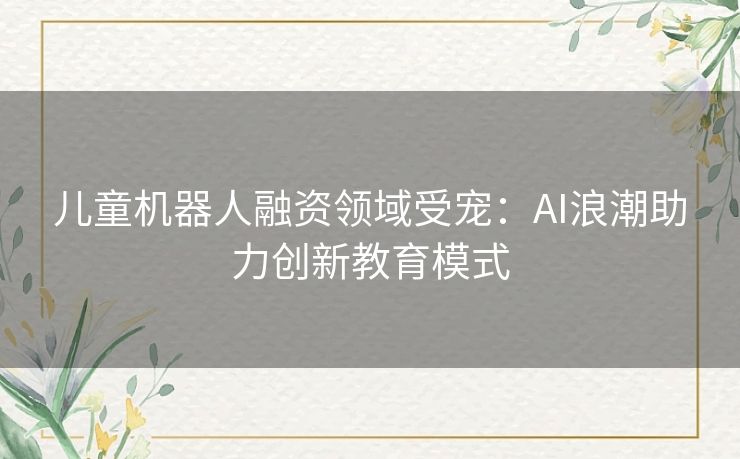 儿童机器人融资领域受宠:AI浪潮助力创新教育模式 儿童机器人融资领域受宠:AI浪潮助力创新教育模式