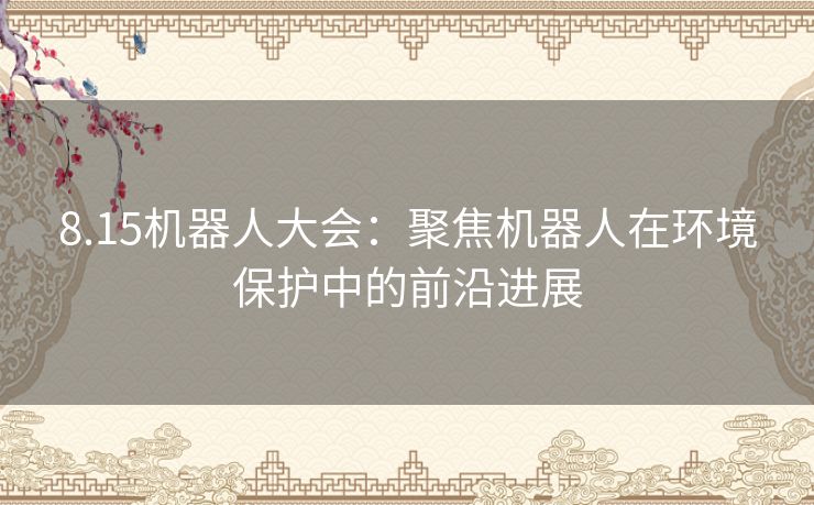 8.15机器人大会:聚焦机器人在环境保护中的前沿进展 8.15机器人大会:聚焦机器人在环境保护中的前沿进展