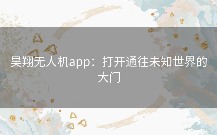 昊翔无人机app:打开通往未知世界的大门 昊翔无人机app:打开通往未知世界的大门