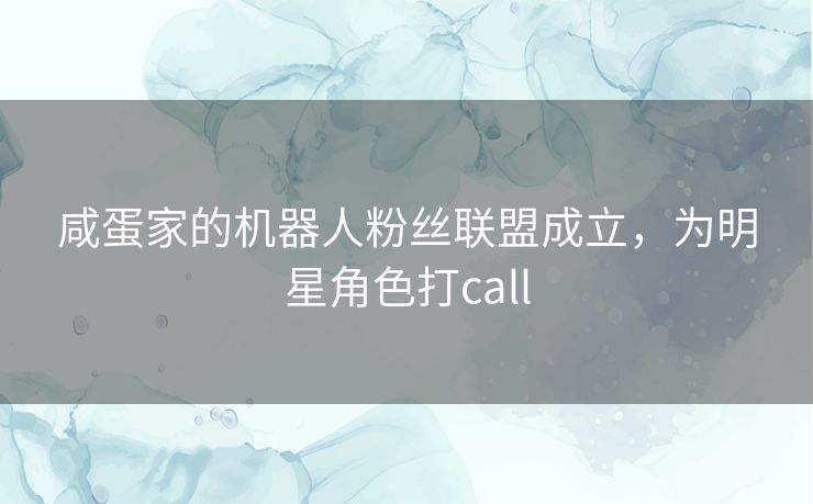 咸蛋家的机器人粉丝联盟成立,为明星角色打call 咸蛋家的机器人粉丝联盟成立,为明星角色打call