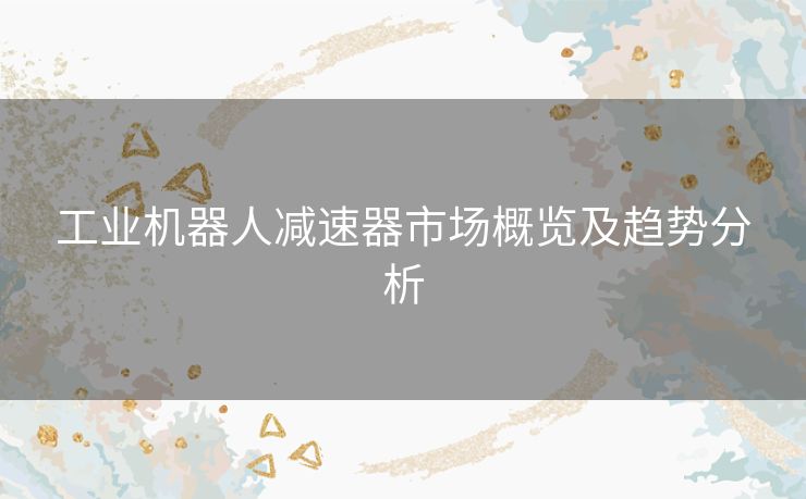 工业机器人减速器市场概览及趋势分析 工业机器人减速器市场概览及趋势分析