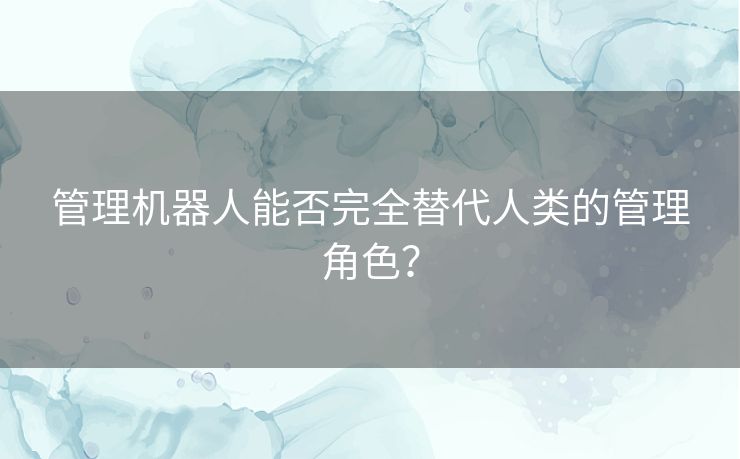 管理机器人能否完全替代人类的管理角色? 管理机器人能否完全替代人类的管理角色?