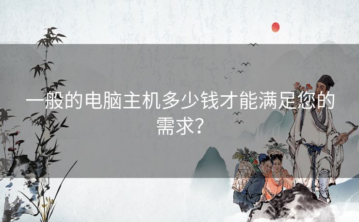 一般的电脑主机多少钱才能满足您的需求? 一般的电脑主机多少钱才能满足您的需求?