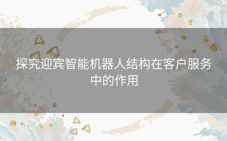 探究迎宾智能机器人结构在客户服务中的作用 探究迎宾智能机器人结构在客户服务中的作用