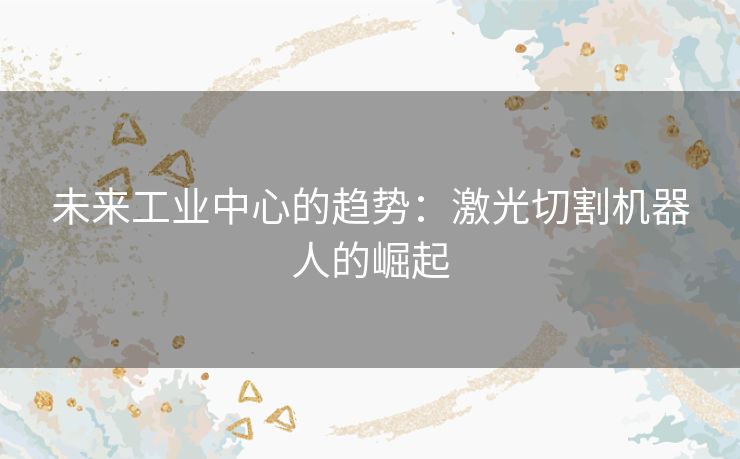 未来工业中心的趋势:激光切割机器人的崛起 未来工业中心的趋势:激光切割机器人的崛起