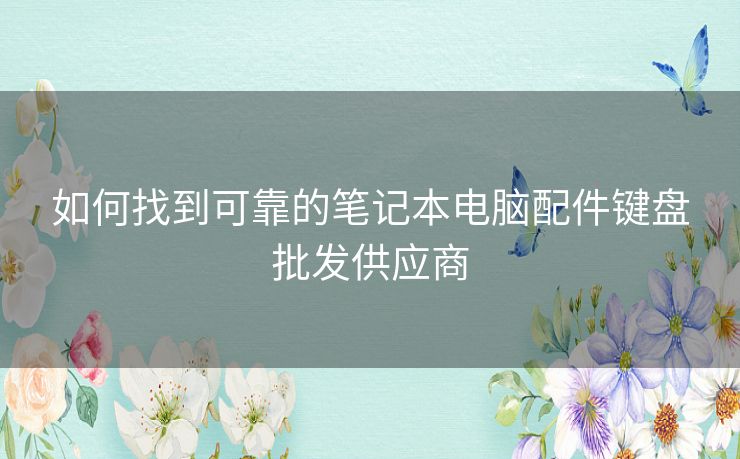 如何找到可靠的笔记本电脑配件键盘批发供应商