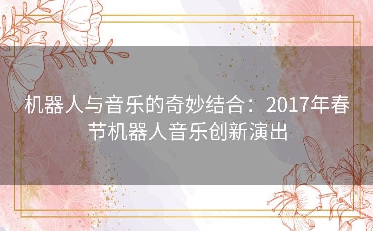机器人与音乐的奇妙结合:2017年春节机器人音乐创新演出 机器人与音乐的奇妙结合:2017年春节机器人音乐创新演出