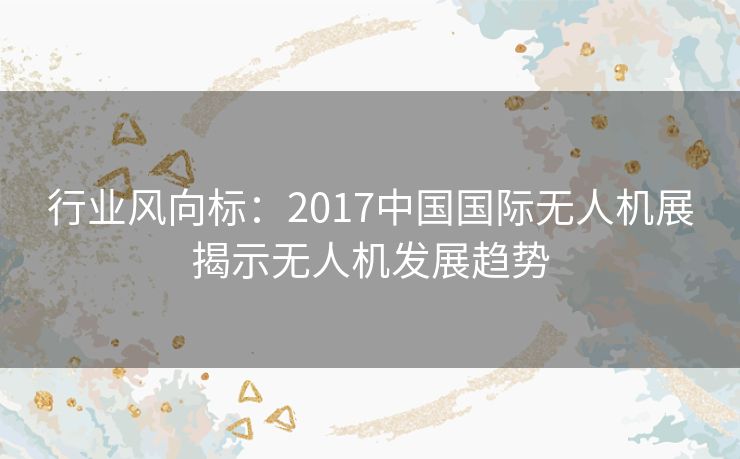 行业风向标:2017中国国际无人机展揭示无人机发展趋势 行业风向标:2017中国国际无人机展揭示无人机发展趋势