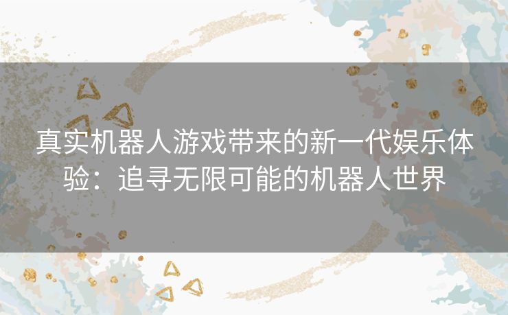 真实机器人游戏带来的新一代娱乐体验:追寻无限可能的机器人世界 真实机器人游戏带来的新一代娱乐体验:追寻无限可能的机器人世界