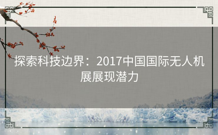 探索科技边界:2017中国国际无人机展展现潜力 探索科技边界:2017中国国际无人机展展现潜力