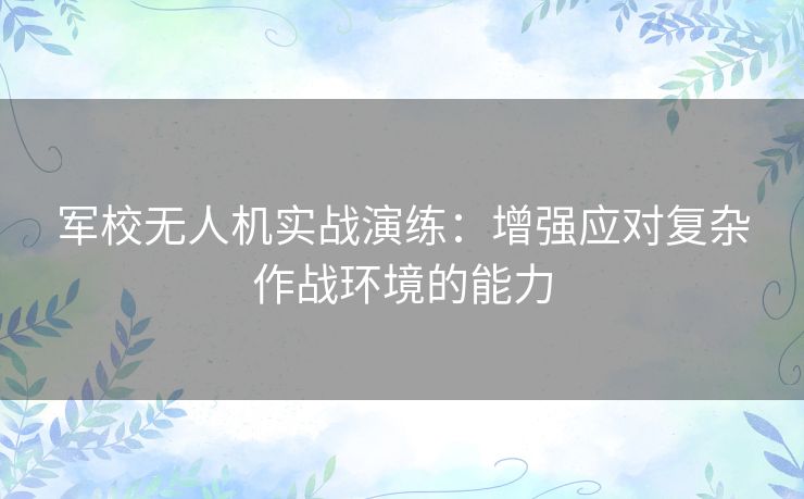 军校无人机实战演练:增强应对复杂作战环境的能力 军校无人机实战演练:增强应对复杂作战环境的能力