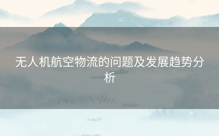 无人机航空物流的问题及发展趋势分析 无人机航空物流的问题及发展趋势分析