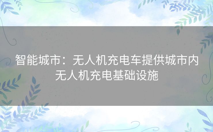 智能城市:无人机充电车提供城市内无人机充电基础设施 智能城市:无人机充电车提供城市内无人机充电基础设施