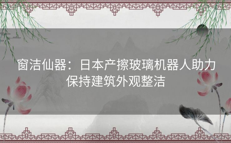 窗洁仙器：日本产擦玻璃机器人助力保持建筑外观整洁