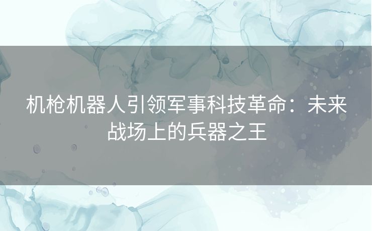 机枪机器人引领军事科技革命:未来战场上的兵器之王 机枪机器人引领军事科技革命:未来战场上的兵器之王