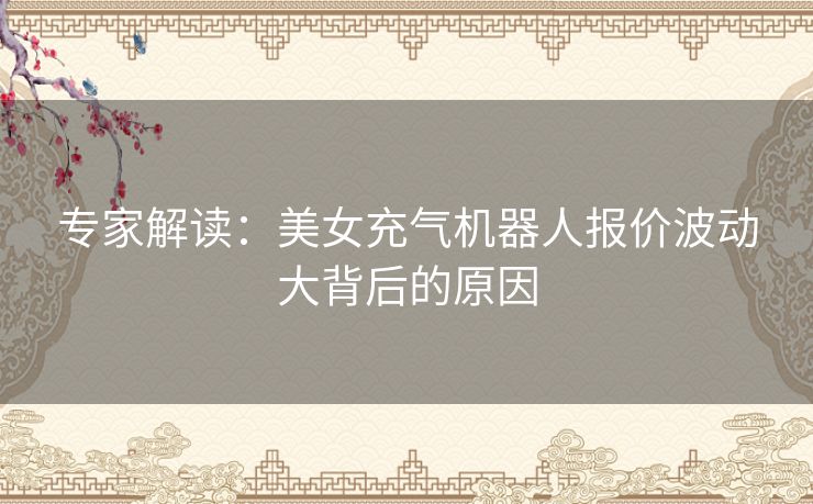 专家解读:美女充气机器人报价波动大背后的原因 专家解读:美女充气机器人报价波动大背后的原因