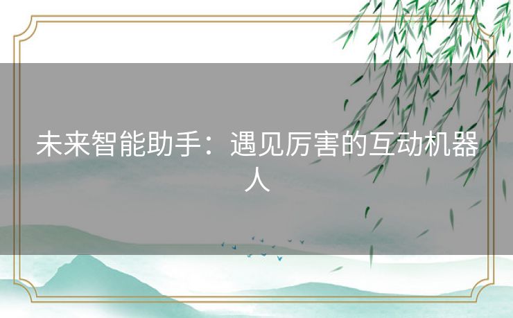 未来智能助手:遇见厉害的互动机器人 未来智能助手:遇见厉害的互动机器人