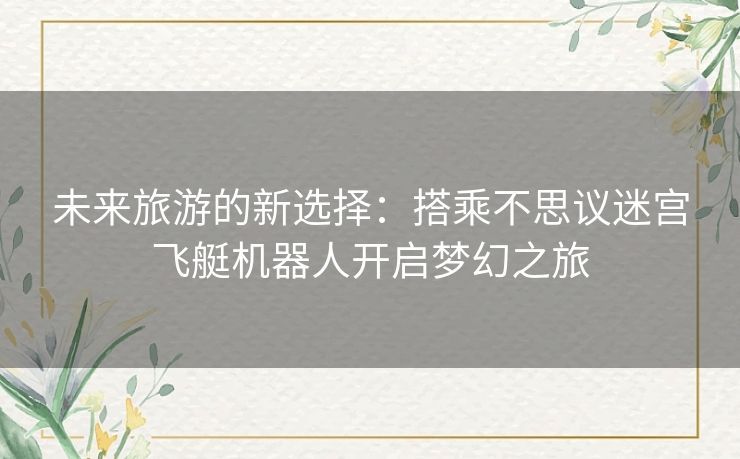 未来旅游的新选择:搭乘不思议迷宫飞艇机器人开启梦幻之旅 未来旅游的新选择:搭乘不思议迷宫飞艇机器人开启梦幻之旅
