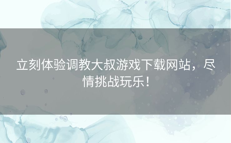立刻体验调教大叔游戏下载网站,尽情挑战玩乐! 立刻体验调教大叔游戏下载网站,尽情挑战玩乐!