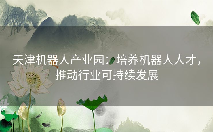 天津机器人产业园:培养机器人人才,推动行业可持续发展 天津机器人产业园:培养机器人人才,推动行业可持续发展