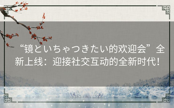 “镜といちゃつきたい的欢迎会”全新上线:迎接社交互动的全新时代! “镜といちゃつきたい的欢迎会”全新上线:迎接社交互动的全新时代!