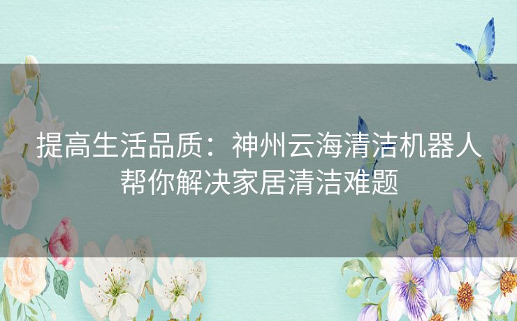 提高生活品质:神州云海清洁机器人帮你解决家居清洁难题 提高生活品质:神州云海清洁机器人帮你解决家居清洁难题