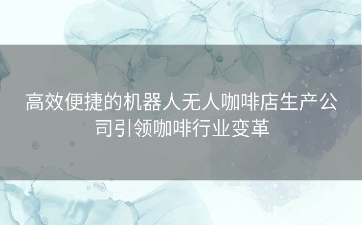 高效便捷的机器人无人咖啡店生产公司引领咖啡行业变革 高效便捷的机器人无人咖啡店生产公司引领咖啡行业变革