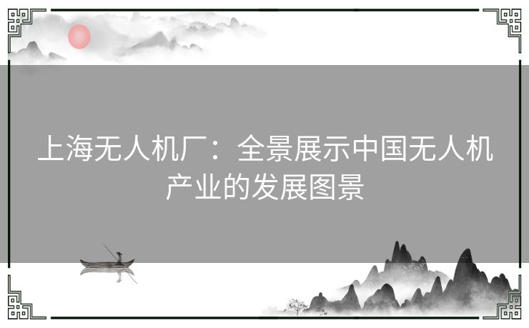 上海无人机厂:全景展示中国无人机产业的发展图景 上海无人机厂:全景展示中国无人机产业的发展图景